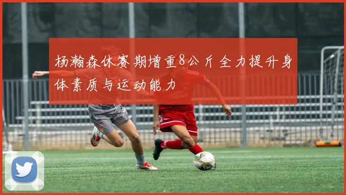 杨瀚森休赛期增重8公斤全力提升身体素质与运动能力
