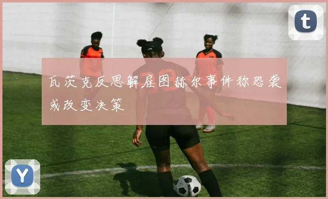 瓦茨克反思解雇图赫尔事件称恐袭或改变决策