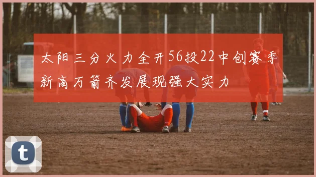 太阳三分火力全开56投22中创赛季新高万箭齐发展现强大实力