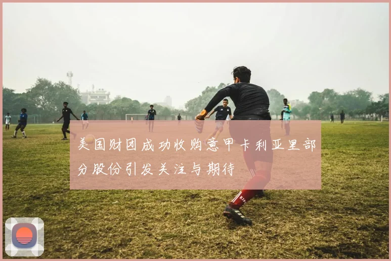 美国财团成功收购意甲卡利亚里部分股份引发关注与期待