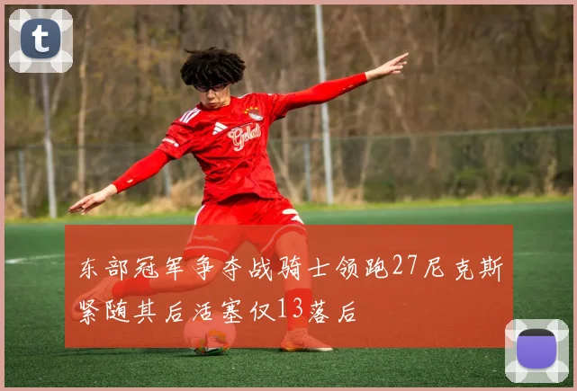 东部冠军争夺战骑士领跑27尼克斯紧随其后活塞仅13落后