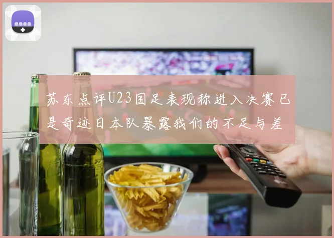 苏东点评U23国足表现称进入决赛已是奇迹日本队暴露我们的不足与差距