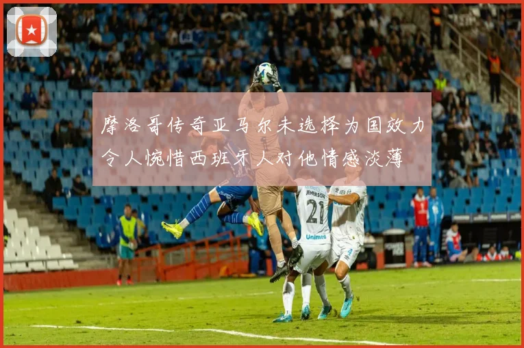 摩洛哥传奇亚马尔未选择为国效力令人惋惜西班牙人对他情感淡薄