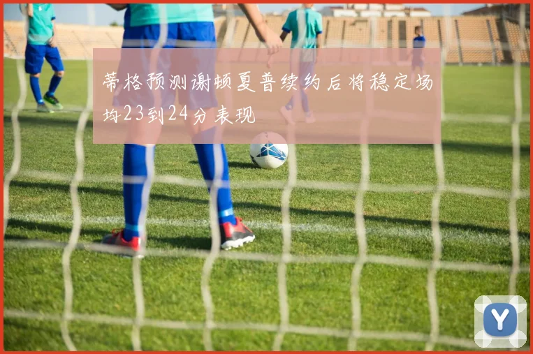 蒂格预测谢顿夏普续约后将稳定场均23到24分表现