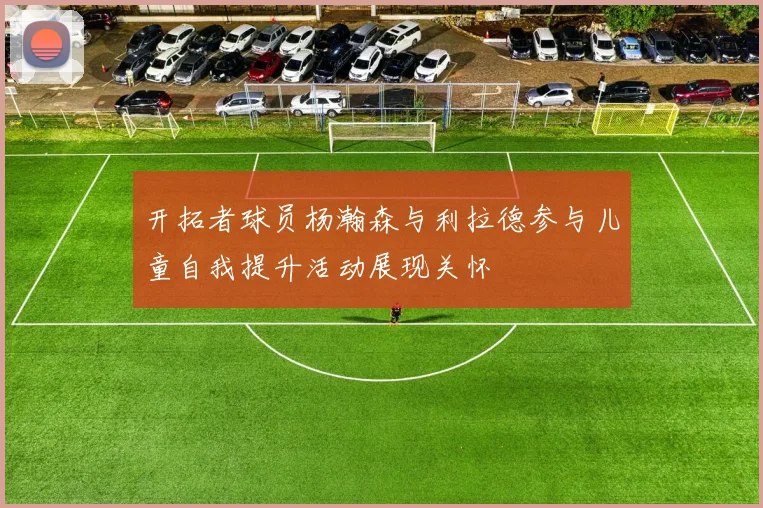 开拓者球员杨瀚森与利拉德参与儿童自我提升活动展现关怀