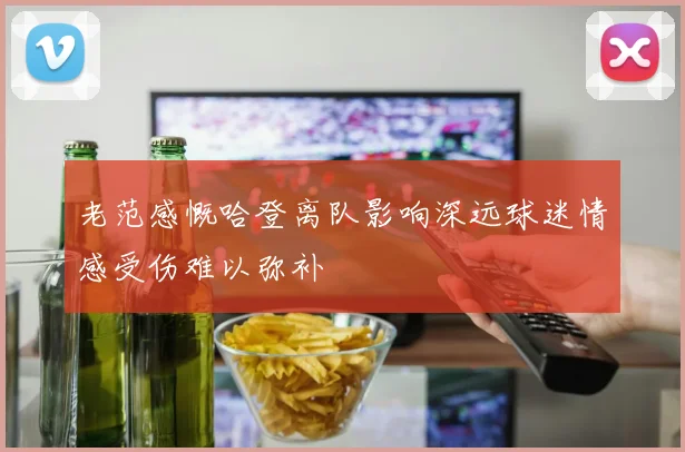 老范感慨哈登离队影响深远球迷情感受伤难以弥补