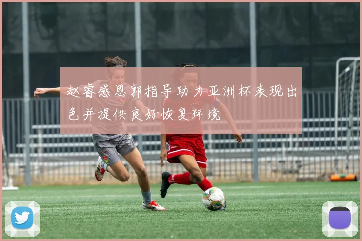赵睿感恩郭指导助力亚洲杯表现出色并提供良好恢复环境