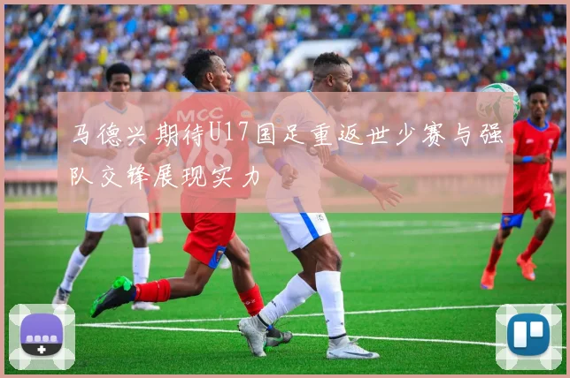 马德兴期待U17国足重返世少赛与强队交锋展现实力