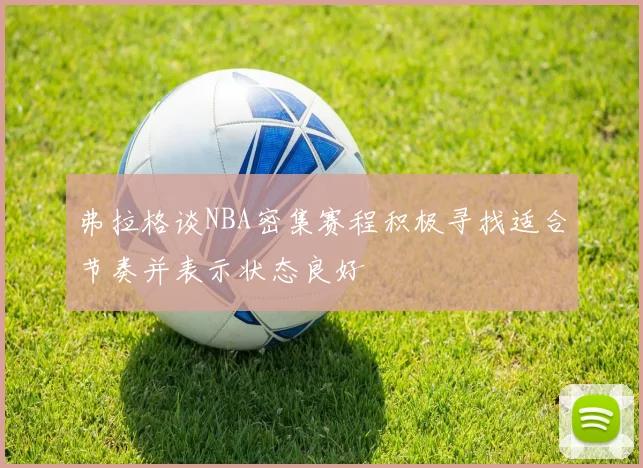 弗拉格谈NBA密集赛程积极寻找适合节奏并表示状态良好