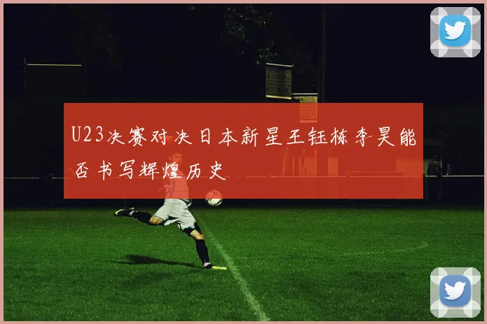 U23决赛对决日本新星王钰栋李昊能否书写辉煌历史