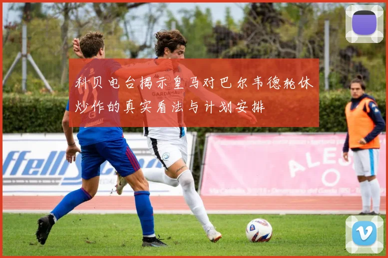 科贝电台揭示皇马对巴尔韦德轮休炒作的真实看法与计划安排