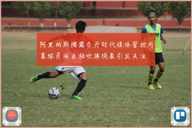 阿里纳斯揭露乔丹时代媒体管控内幕球员间互相吹捧现象引发关注