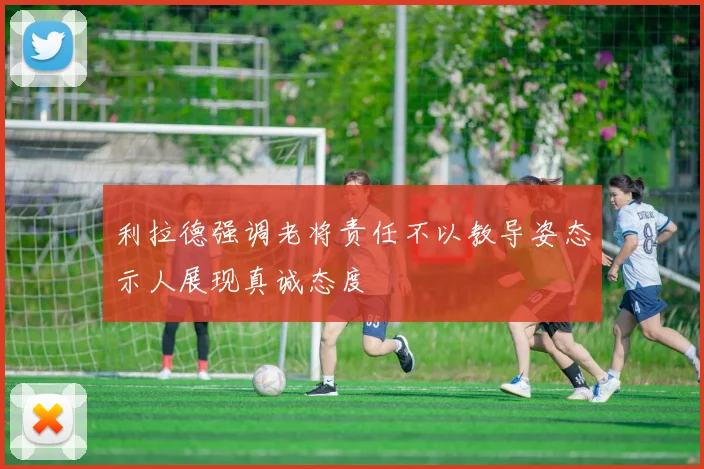 利拉德强调老将责任不以教导姿态示人展现真诚态度