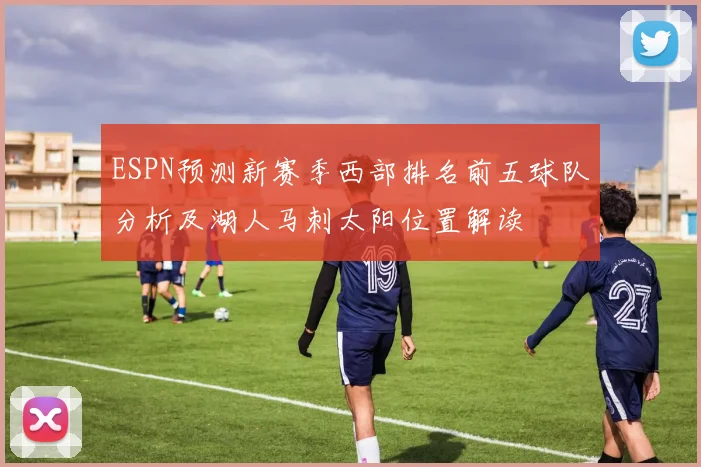 ESPN预测新赛季西部排名前五球队分析及湖人马刺太阳位置解读