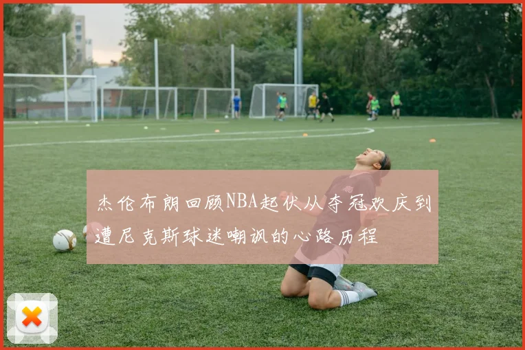 杰伦布朗回顾NBA起伏从夺冠欢庆到遭尼克斯球迷嘲讽的心路历程