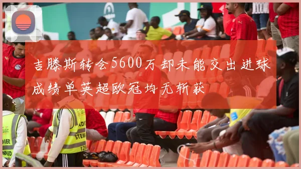吉滕斯转会5600万却未能交出进球成绩单英超欧冠均无斩获